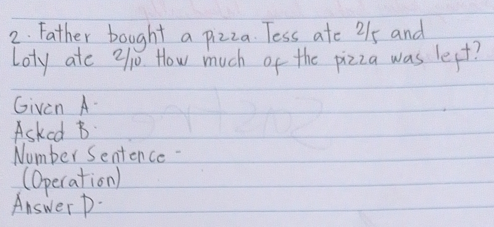 Father bought a pizza. Tess ate 215 and 
Loty ate 91j How much of the pizza was lest? 
Given A- 
Asked B 
Number Sentence- 
(Operation) 
Answer D-