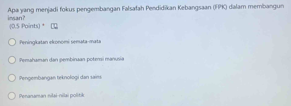 Apa yang menjadi fokus pengembangan Falsafah Pendidikan Kebangsaan (FPK) dalam membangun
insan?
(0.5 Points) *
Peningkatan ekonomi semata-mata
Pemahaman dan pembinaan potensi manusia
Pengembangan teknologi dan sains
Penanaman nilai-nilai politik