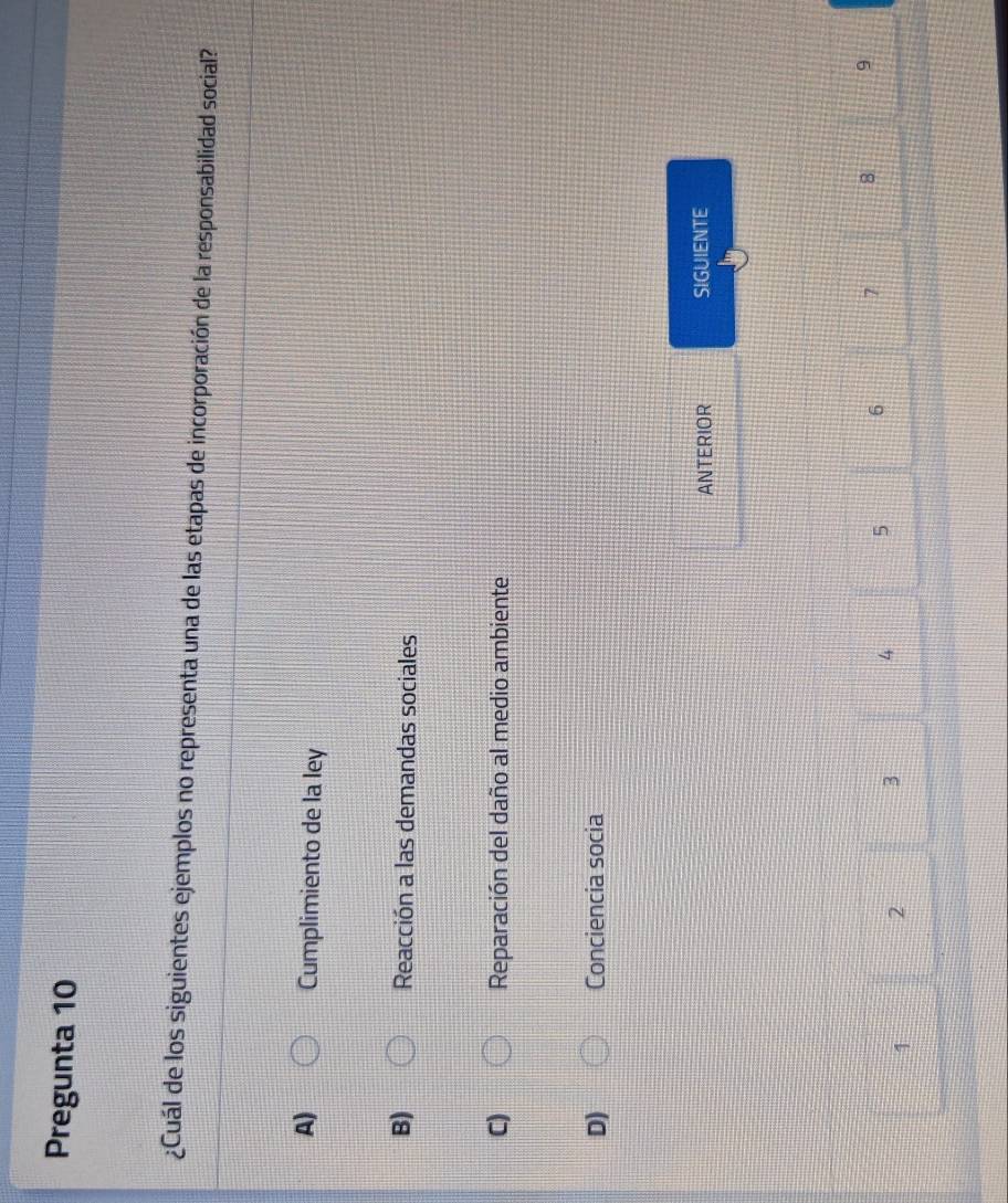 Pregunta 10
¿Cuál de los siguientes ejemplos no representa una de las etapas de incorporación de la responsabilidad social?
A) Cumplimiento de la ley
B) Reacción a las demandas sociales
C) Reparación del daño al medio ambiente
D) Conciencia socia
ANTERIOR SIGUIENTE
1 2 3 4 5 6 7 8 9