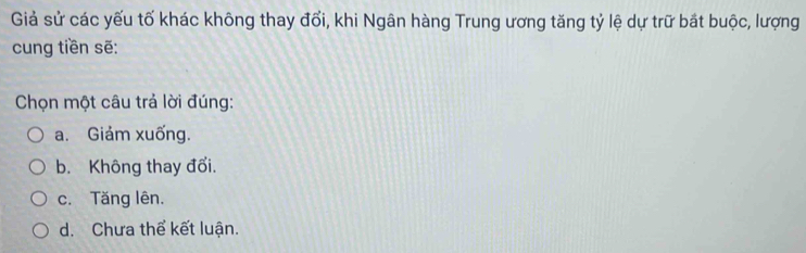 Giả sử các yếu tố khác không thay đổi, khi Ngân hàng Trung ương tăng tỷ lệ dự trữ bắt buộc, lượng
cung tiền sẽ:
Chọn một câu trả lời đúng:
a. Giảm xuống.
b. Không thay đổi.
c. Tăng lên.
d. Chưa thể kết luận.