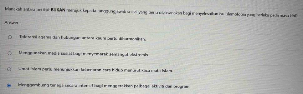 Manakah antara berikut BUKAN merujuk kepada tanggungjawab sosial yang perlu dilaksanakan bagi menyelesaikan isu Islamofobia yang berlaku pada masa kini?
Answer :
Toleransi agama dan hubungan antara kaum perlu diharmonikan.
Menggunakan media sosial bagi menyemarak semangat ekstremis
Umat Islam perlu menunjukkan kebenaran cara hidup menurut kaca mata Islam.
Menggembleng tenaga secara intensif bagi menggerakkan pelbagai aktiviti dan program.