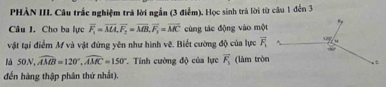 PHÀN III. Câu trắc nghiệm trã lời ngắn (3 điểm). Học sinh trả lời từ câu 1 đến 3
Câu 1. Cho ba lực vector F_1=vector MA,vector F_2=vector MB,vector F_3=vector MC cùng tác động vào một
vật tại điểm M và vật đứng yên như hình vẽ. Biết cường độ của lực overline F_1
là 50N, widehat AMB=120°,widehat AMC=150° * Tính cường độ của lực vector F_3 (làm tròn
đến hàng thập phân thứ nhất).