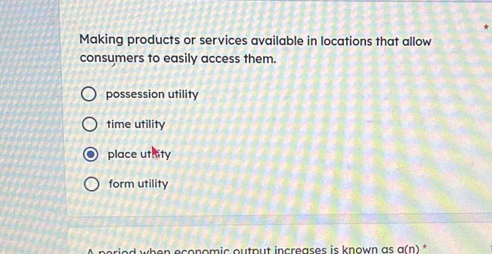 Making products or services available in locations that allow
consumers to easily access them.
possession utility
time utility
place uthity
form utility
A period when economic output increases is known as a(n) *