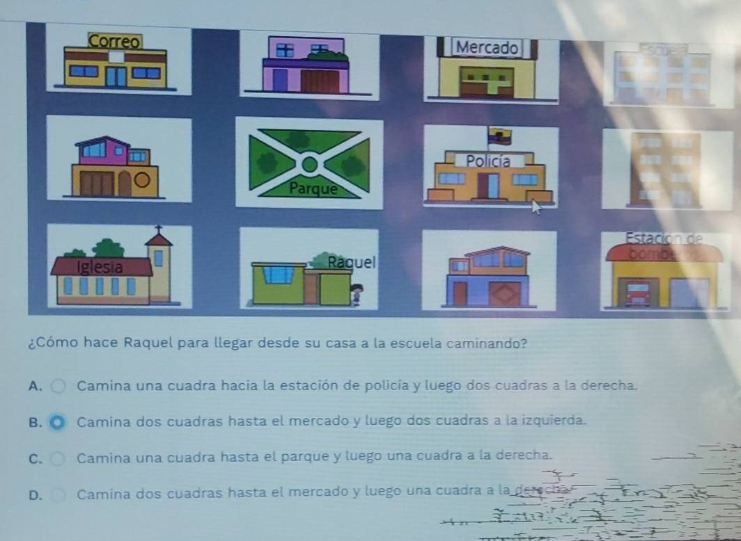 Mercado
Estación de

¿Cómo hace Raquel para llegar desde su casa a la escuela caminando?
A. Camina una cuadra hacia la estación de policía y luego dos cuadras a la derecha.
B. Camina dos cuadras hasta el mercado y luego dos cuadras a la izquierda.
C. Camina una cuadra hasta el parque y luego una cuadra a la derecha.
D. Camina dos cuadras hasta el mercado y luego una cuadra a la de