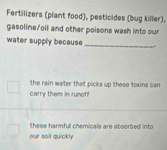 Fertilizers (plant food), pesticides (bug killer),
gasoline/oil and other poisons wash into our
water supply because _.
the rain water that picks up these toxins can
carry them in runoff
these harmful chemicals are absorbed into
our soil quickly