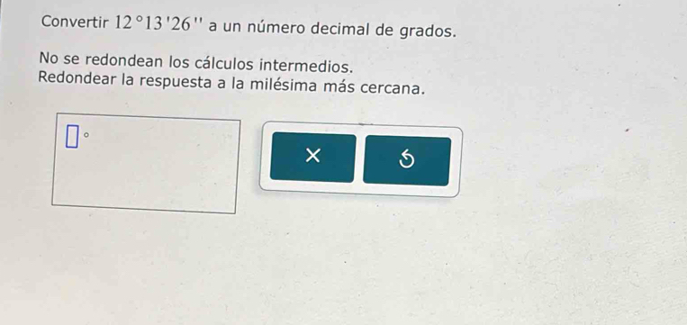 Convertir 12°13'26'' a un número decimal de grados. 
No se redondean los cálculos intermedios. 
Redondear la respuesta a la milésima más cercana. 
) 
□ 
×