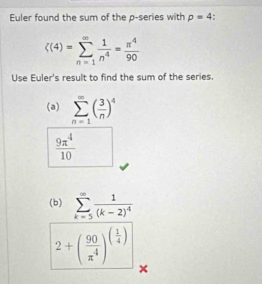 Euler found the sum of the p -series with p=4.
zeta (4)=sumlimits _(n=1)^(∈fty) 1/n^4 = π^4/90 
Use Euler's result to find the sum of the series. 
(a) sumlimits _(n=1)^(∈fty)( 3/n )^4
 9π^4/10 
(b) sumlimits _(k=5)^(∈fty)frac 1(k-2)^4
2+( 90/π^4 )^( 1/4 )
×