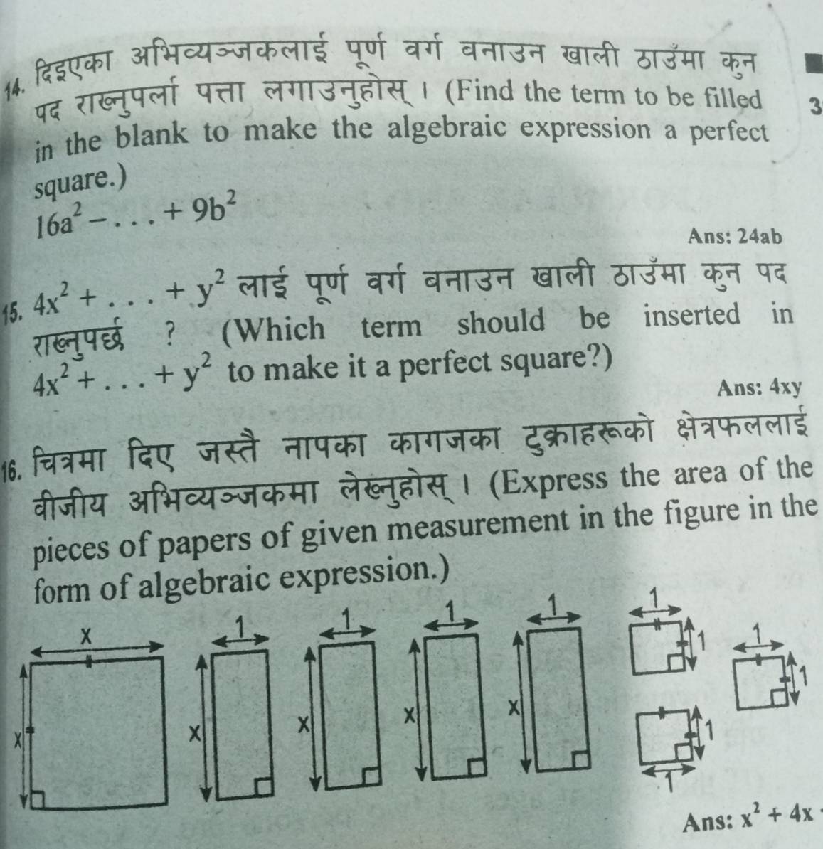 दिइएका अभिव्यञ्जकलाई पूर्ण वर्ग वनाउन खाली ठाउमा कुन 
पद राख्नुपर्ला पत्ता लगाउनुहोस् । (Find the term to be filled 3 
in the blank to make the algebraic expression a perfect 
square.)
16a^2-...+9b^2
Ans: 24ab 
15. 4x^2+...+y^2 लाई पूर्ण वर्ग बनाउन खाली ठाउमा कुन पद 
राख्नपर्छ ? (Which term should be inserted in
4x^2+...+y^2 to make it a perfect square?) 
Ans: 4xy
16. चित्रमा दिए जस्तै नापका कागजका दुक्राहरूको क्षेत्रफललाई 
वीजीय अभिव्यञ्जकमा लेख्नुहोस्। (Express the area of the 
pieces of papers of given measurement in the figure in the 
form of algebraic expression.) 
1 
1 1 
1 
1 
1 
Ans: x^2+4x