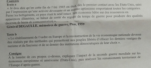 Texte a 
« Je dois dire qu'en cette fin de l'été 1945 on était, dès le premier contact avec les Etats-Unis, saisi 
par l'impression qu'une activité dévorante et un intense optimisme emportaient toutes les catégories. 
Parmi les belligérants, ce pays était le seul intact. Son économie bâtie sur des ressources en 
apparences illimitées, se hâtait de sortir du régime du temps de guerre pour produire des qualités 
énomes de ien de consommatio 
Général DEGAULLE, mémoires de guerre, Plon, 1959 
Texte b 
« Le rétablissement de l'ordre en Europe et la reconstruction de la vie économique nationale devront 
être réalisés par des méthodes qui permettront aux peuples libérés d'effacer les derniers vestiges du 
nazisme et du fascisme et de se donnèr des institutions démocratiques de leur choix ». 
Consigne 
A la lumière de ces propos ci-dessus, expliquez l'impact de la seconde guerre mondiale sur les 
économies européenne et américaine (États-Unis), puis analysez les remaniements territoriaux de 
l'Europe d'après-guerre.