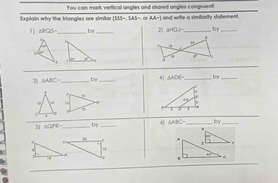 You can mark vertical angles and shared angles congruent!
Explain why the triangles are similar (SSS~, SAS~, or AA~) and write a similarity statement.
1) △ RQSsim _ by _2) △ HGJsim _ by_
 
3) △ ABCsim _ by_ 4) △ ADEsim _ by_
  
5 △ QPR- _ by_ 6) △ ABCsim by_
x
A 50°
z Y
40°
c
B