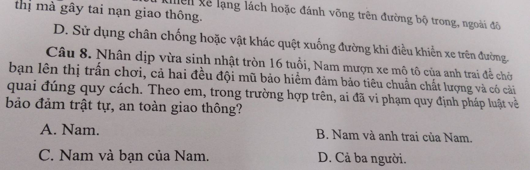 thị mà gây tai nạn giao thông.
khlển xe lạng lách hoặc đánh võng trên đường bộ trong, ngoài đô
D. Sử dụng chân chống hoặc vật khác quệt xuống đường khi điều khiển xe trên đường.
Câu 8. Nhân dịp vừa sinh nhật tròn 16 tuổi, Nam mượn xe mô tô của anh trai để chở
bạn lên thị trấn chơi, cả hai đều đội mũ bảo hiểm đảm bảo tiêu chuẩn chất lượng và có cải
quai đúng quy cách. Theo em, trong trường hợp trên, ai đã vi phạm quy định pháp luật về
bảo đảm trật tự, an toàn giao thông?
A. Nam.
B. Nam và anh trai của Nam.
C. Nam và bạn của Nam. D. Cả ba người.