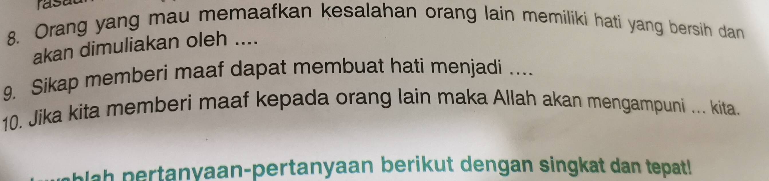 rasa 
8. Orang yang mau memaafkan kesalahan orang lain memiliki hati yang bersih dan 
akan dimuliakan oleh .... 
9. Sikap memberi maaf dapat membuat hati menjadi .... 
10. Jika kita memberi maaf kepada orang lain maka Allah akan mengampuni ... kita. 
anvaan-pertanyaan berikut dengan singkat dan tepat!