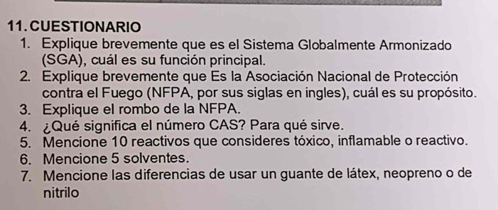 CUESTIONARIO 
1. Explique brevemente que es el Sistema Globalmente Armonizado 
(SGA), cuál es su función principal. 
2. Explique brevemente que Es la Asociación Nacional de Protección 
contra el Fuego (NFPA, por sus siglas en ingles), cuál es su propósito. 
3. Explique el rombo de la NFPA. 
4. ¿Qué significa el número CAS? Para qué sirve. 
5. Mencione 10 reactivos que consideres tóxico, inflamable o reactivo. 
6. Mencione 5 solventes. 
7. Mencione las diferencias de usar un guante de látex, neopreno o de 
nitrilo