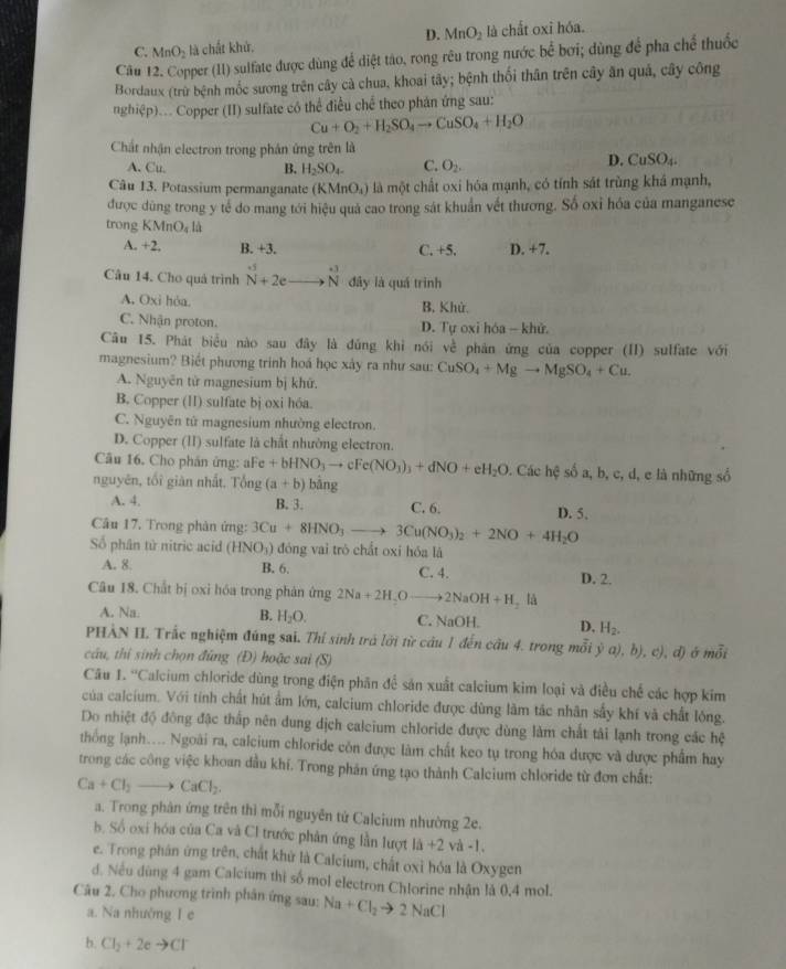 D. MnO_2
C. MnO_2 là chất khử. là chất oxi hóa.
Câu 12. Copper (II) sulfate được dùng để diệt tào, rong rêu trong nước bể bơi; dùng để pha chế thuốc
Bordaux (trừ bệnh mốc sương trên cây cà chua, khoai tây; bệnh thối thân trên cây ăn quả, cây công
nghiệp)... Copper (II) sulfate có thể điều chế theo phán ứng sau:
Cu+O_2+H_2SO_4to CuSO_4+H_2O
Chất nhận electron trong phân ứng trên là
A. Cu,
B. H_2SO_4- C. O_2. D. CuSO_4.
Câu 13. Potassium permanganate (KMnO_4) là một chất oxi hóa mạnh, có tính sát trùng khá mạnh,
được dùng trong y tế do mang tới hiệu quả cao trong sát khuẩn vết thương. Số oxỉ hóa của manganese
trong KMnO_4la
A. +2, B. +3. C. +5. D. +7.
Câu 14. Cho quả trình N+2e N đây là quá trình
A. Oxi hỏa.
B, Khử.
C. Nhận proton. D. Tự oxi hóa - khử.
Câu 15. Phát biểu nào sau đây là đũng khi nói yc^(frac 1)c phân ứng của copper (II) sulfate với
magnesium? Biết phương trinh hoá học xảy ra như sau: CuSO_4+Mgto MgSO_4+Cu.
A. Nguyên từ magnesium bị khứ.
B. Copper (II) sulfate bị oxi hóa.
C. Nguyên tử magnesium nhường electron.
D. Copper (II) sulfate là chất nhường electron.
Câu 16. Cho phản ứng: aFe +bHNO_3to cFe(NO_3)_3+dNO+eH_2O. Các hệ số a, b, c, d, e là những số
nguyên, tối giàn nhất. Tổng (a+b) bằng
A. 4. B. 3. C. 6. D. 5.
Câu 17. Trong phản ứng: 3Cu+8HNO_3to 3Cu(NO_3)_2+2NO+4H_2O
Số phân tử nitric acid (HNO_3) đòng vai trò chất oxi hóa là
A. 8. B. 6. C. 4. D. 2.
Câu 18. Chất bị oxi hóa trong phản ứng 2Na+2H,Oto 2NaOH+H_2 là
A. Na. B. H_2O. C. NaOH. D, H_2.
PHÀN II. Trắc nghiệm đúng sai. Thí sinh trá lới từ câu 1 đến cầu 4. trong mỗi ý a), b) c^4).
cầu, thí sinh chọn đũng (Đ) hoặc sai (S) d) ở mỗi
Câu.9 Calcium chloride dùng trong điện phân đề sản xuất calcium kim loại và điều chế các hợp kim
của calcium. Với tính chất hút ẩm lớn, calcium chloride được dùng làm tác nhân sẩy khí và chất lóng.
Do nhiệt độ đông đặc thấp nên dung dịch calcium chloride được dùng làm chất tải lạnh trong các hệ
thống lạnh.... Ngoài ra, calcium chloride còn được làm chất keo tụ trong hóa được và được phẩm hay
trong các công việc khoan đầu khí. Trong phản ứng tạo thành Calcium chloride từ đơn chất:
Ca+Cl_2to CaCl_2.
a. Trong phản ứng trên thì mỗi nguyên tử Calcium nhường 2e.
b. Số oxi hóa của Ca và Cl trước phản ứng lần lượt 1a+2 V a-1.
e. Trong phân ứng trên, chất khử là Calcium, chất oxỉ hóa là Oxygen
d. Nếu dùng 4 gam Calcium thi số mol electron Chlorine nhận là 0,4 mol.
Câu 2. Cho phương trình phân ứng sau: Na+Cl_2to 2NaCl
a. Na nhường I c
b. Cl_2+2eto Cl^-