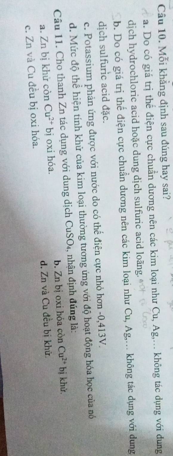 Mỗi khẳng định sau đúng hay sai?
a. Do có giá trị thể điện cực chuẩn dương nên các kim loại như Cu, Ag,... không tác dụng với dung
dịch hydrochloric acid hoặc dung dịch sulfuric acid loãng.
b. Do có giá trị thể điện cực chuẩn dương nên các kim loại như Cu, Ag,... không tác dụng với dung
dịch sulfuric acid đặc.
c. Potassium phản ứng được với nước do có thể điện cực nhỏ hơn -0, 413V.
d. Mức độ thể hiện tính khử của kim loại thường tương ứng với độ hoạt động hóa học của nó
Câu 11. Cho thanh Zn tác dụng với dung dịch CuSO₄, nhận định đúng là:
a. Zn bị khử còn Cu^(2+)bi j oxi hóa. b. Zn bị oxi hóa còn Cu^(2+) bị khử.
c. Zn và Cu đều bị oxi hóa. d. Zn và Cu đều bị khử