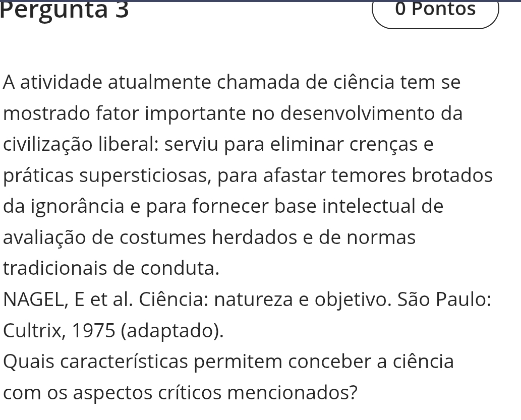 Pergunta 3 0 Pontos 
A atividade atualmente chamada de ciência tem se 
mostrado fator importante no desenvolvimento da 
civilização liberal: serviu para eliminar crenças e 
práticas supersticiosas, para afastar temores brotados 
da ignorância e para fornecer base intelectual de 
avaliação de costumes herdados e de normas 
tradicionais de conduta. 
NAGEL, E et al. Ciência: natureza e objetivo. São Paulo: 
Cultrix, 1975 (adaptado). 
Quais características permitem conceber a ciência 
com os aspectos críticos mencionados?