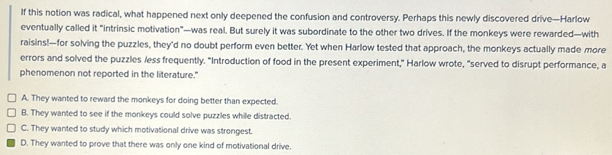 If this notion was radical, what happened next only deepened the confusion and controversy. Perhaps this newly discovered drive—Harlow
eventually called it “intrinsic motivation”—was real. But surely it was subordinate to the other two drives. If the monkeys were rewarded—with
raisins!—for solving the puzzles, they’d no doubt perform even better. Yet when Harlow tested that approach, the monkeys actually made more
errors and solved the puzzles /ess frequently. “Introduction of food in the present experiment,” Harlow wrote, “served to disrupt performance, a
phenomenon not reported in the literature."
A. They wanted to reward the monkeys for doing better than expected.
B. They wanted to see if the monkeys could solve puzzles while distracted.
C. They wanted to study which motivational drive was strongest.
D. They wanted to prove that there was only one kind of motivational drive.