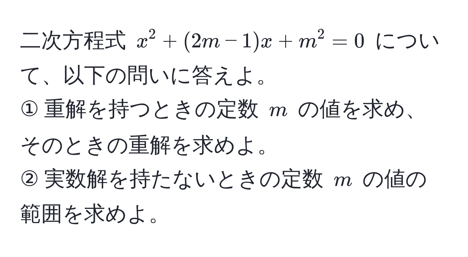 二次方程式 $x^2 + (2m - 1)x + m^2 = 0$ について、以下の問いに答えよ。  
① 重解を持つときの定数 $m$ の値を求め、そのときの重解を求めよ。  
② 実数解を持たないときの定数 $m$ の値の範囲を求めよ。