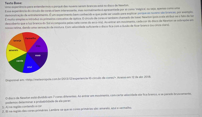 Texto Base: 
Uma experiência para entendermos o porquê das nuvens serem brancas está no disco de Newton. 
Essa experiência do círculo de cores é bem interessante, mas normalmente é apresentada por aí como 'mágica', ou seja, apenas como uma 
demonstração de entretenimento. É um experimento bem conhecido e que pode ser usado para explicar porque as nuvens são brancas, por exemplo. 
É muito simples e introduz os primeiros conceitos de óptica. O círculo de cores é também chamado de Isaac Newton (pois a ele atribui-se o fato de ter 
descoberto que a luz branca do Sol é composta pelas sete cores do arco-íris). Ao entrar em movimento, cada cor do disco de Newton se sobrepõe em 
nossa retina, dando uma sensação de mistura. Com velocidade suficiente o disco fica com a ilusão de ficar branco (ou cinza claro). 
Disponível em:. Acesso em 12 de abr. 2018. 
O disco de Newton está dividido em 7 cores diferentes. Ao entrar em movimento, com certa velocidade ele fica branco, e se parado bruscamente, 
podemos determinar a probabilidade de ele parar: 
1. A) na região contendo a cor 
2. B) na região das cores primárias. Lembre-se que as cores primárias são: amarelo, azul e vermelho.