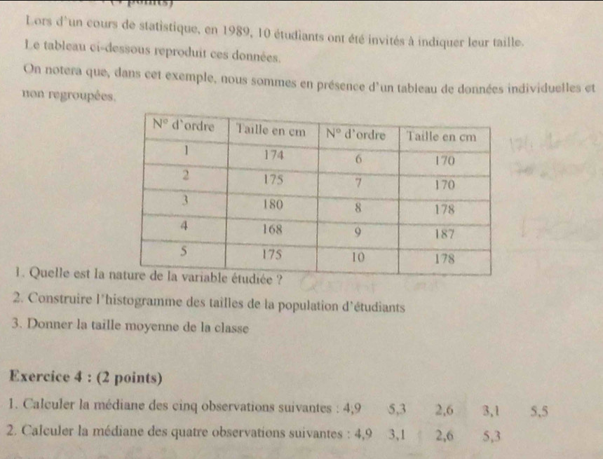 Lors d'un cours de statistique, en 1989, 10 étudiants ont été invités à indiquer leur taille.
Le tableau ci-dessous reproduit ces données.
On notera que, dans cet exemple, nous sommes en présence d'un tableau de données individuelles et
non regroupées.
1. Quelle est la 
2. Construire l'histogramme des tailles de la population d'étudiants
3. Donner la taille moyenne de la classe
Exercice 4 : (2 points)
1. Calculer la médiane des cinq observations suivantes : 4,9 5,3 2,6 3,1 5,5
2. Calculer la médiane des quatre observations suivantes : 4,9 3,1 2,6 5,3