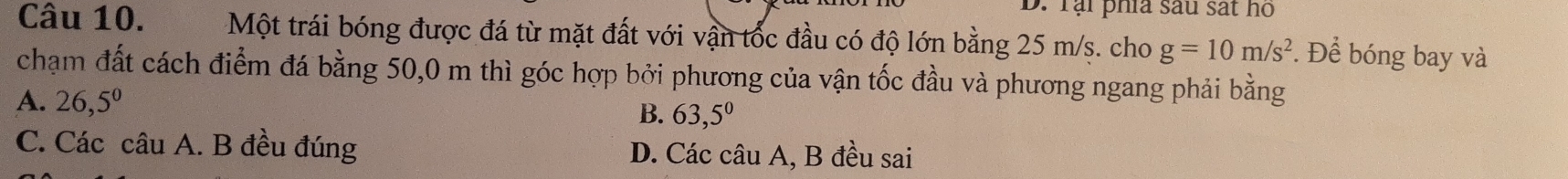 D. Tại phía sau sát họ
Câu 10. Một trái bóng được đá từ mặt đất với vận tốc đầu có độ lớn bằng 25 m/s. cho g=10m/s^2 *. Để bóng bay và
chạm đất cách điểm đá bằng 50,0 m thì góc hợp bởi phương của vận tốc đầu và phương ngang phải bằng
A. 26,5^0
B. 63,5^0
C. Các câu A. B đều đúng D. Các câu A, B đều sai