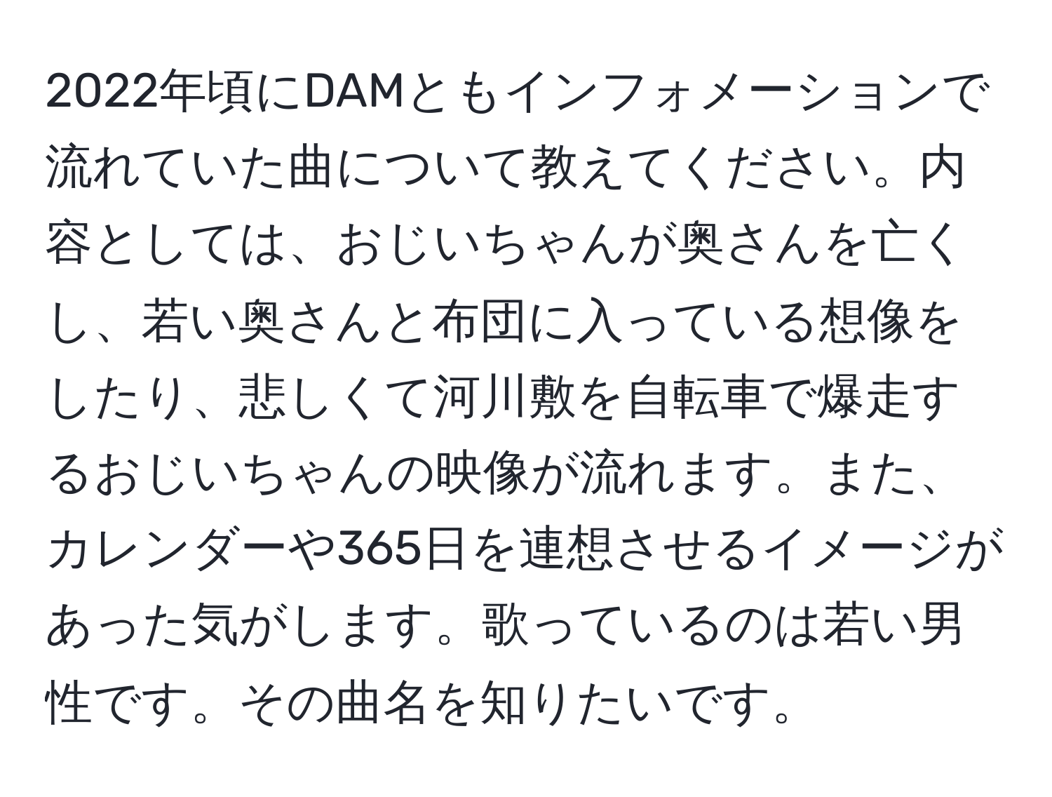 2022年頃にDAMともインフォメーションで流れていた曲について教えてください。内容としては、おじいちゃんが奥さんを亡くし、若い奥さんと布団に入っている想像をしたり、悲しくて河川敷を自転車で爆走するおじいちゃんの映像が流れます。また、カレンダーや365日を連想させるイメージがあった気がします。歌っているのは若い男性です。その曲名を知りたいです。