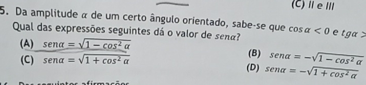 (C)ⅡeⅢ
5. Da amplitude α de um certo ângulo orientado, sabe-se que cos alpha <0</tex> e tg alpha >
Qual das expressões seguintes dá o valor de senã?
(A) sen alpha =sqrt(1-cos^2alpha )
(C) sen alpha =sqrt(1+cos^2alpha )
(B) sen alpha =-sqrt(1-cos^2alpha )
(D) sen alpha =-sqrt(1+cos^2alpha )