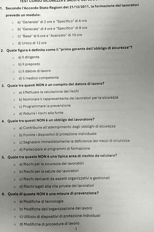 Secondo l'Accordo Stato Regioni del 21/12/2011, la formazione dei lavoratori
prevede un modulo:
a) "Generale" di 2 ore e "Specifico" di 6 ore
b) "Generale" di 4 ore e "Specifico" di 8 ore
c) "Base' di 6 ore e "Avanzato" di 10 ore
d) Unico di 12 ore
2. Quale figura è definita come il "primo garante dell'obbligo di sicurezza"?
a) Il dirigente
b) Il preposto
c) Il datore di lavoro
d) Il medico competente
3. Quale tra questi NON è un compito del datore di lavoro?
a) Effettuare la valutazione dei rischi
b) Nominare il rappresentante dei lavoratori per la sicurezza
c) Programmare la prevenzione
d) Ridurre i rischi alla fonte
4. Quale tra questi NON è un obbligo del lavoratore?
a) Contribuire all'adempimento degli obblighi di sicurezza
b) Fornire i dispositivi di protezione individuale
c) Segnalare immediatamente le deficienze dei mezzi di sicurezza
d) Partecipare ai programmi di formazione
5. Quale tra queste NON è una tipica area di rischio da valutare?
a) Rischi per la sicurezza dei lavoratori
b) Rischi per la salute dei lavoratori
c) Rischi derivanti da aspetti organizzativi e gestionali
d) Rischi legati alla vita privata dei lavoratori
6. Quale di queste NON è una misura di prevenzione?
a) Modifiche di tecnologie
b) Modifiche dell'organizzazione del lavoro
c) Utilizzo di dispositivi di protezione individuali
d) Modifiche di procedure di lavoro
1