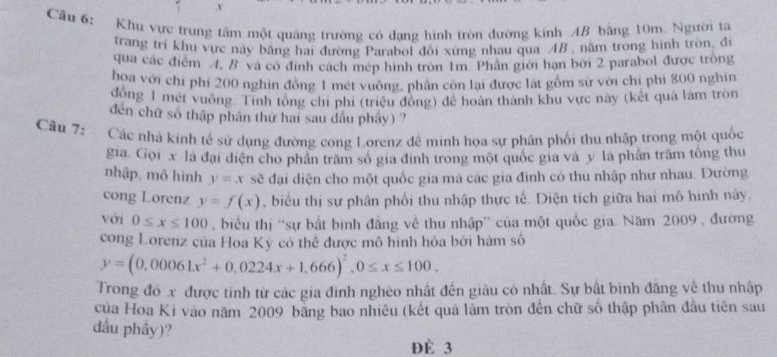 Cầu 6: Khu vực trung tâm một quảng trường có dạng hình tròn đường kính AB bằng 10m. Người ta
trang trì khu vực này băng hai đường Parabol đổi xứng nhau qua AB , năm trong hình tròn, đi
qua các điểm A. B và có đỉnh cách mép hình tròn 1m. Phần giới hạn bởi 2 parabol được trông
hoa với chỉ phí 200 nghin đồng 1 mét vuông, phần còn lại được lát gồm sứ với chỉ phí 800 nghin
đồng 1 mét vuông. Tính tổng chi phi (triệu đồng) để hoàn thành khu vực này (kết quả làm tròn
đến chữ số thập phân thứ hai sau dấu phây) ?
Câu 7:    Các nhà kinh tế sử dụng đường cong Lorenz để minh họa sự phân phối thu nhập trong một quốc
gia. Gọi x là đại diện cho phần trăm số gia đình trong một quốc gia và y là phần trăm tổng thu
nhập, mô hình y=x sẽ đại diện cho một quốc gia mà các gia đình có thu nhập như nhau. Đường
cong Lorenz y=f(x) , biểu thị sự phân phối thu nhập thực tế. Diện tích giữa hai mô hình này.
với 0≤ x≤ 100 , biểu thị “sự bất bình đẳng về thu nhập” của một quốc gia. Năm 2009 , đường
cong Lorenz của Hoa Kỳ có thể được mô hình hóa bởi hàm số
y=(0,00061x^2+0,0224x+1,666)^2,0≤ x≤ 100,
Trong đó x được tính từ các gia đình nghèo nhất đến giàu có nhất. Sự bất bình đăng về thu nhập
của Hoa Ki vào năm 2009 bằng bao nhiêu (kết quả làm tròn đến chữ số thập phân đầu tiên sau
dầu phầy)?
Đè 3