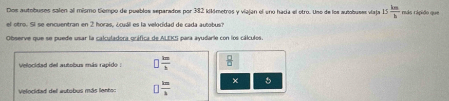 Dos autobuses salen al mismo tiempo de pueblos separados por 382 kilómetros y viajan el uno hacia el otro. Uno de los autobuses viaja 15 km/h  más rápido que
el otro. Si se encuentran en 2 horas, ¿cuál es la velocidad de cada autobus?
Observe que se puede usar la calculadora gráfica de ALEKS para ayudarle con los cálculos.
Velocidad del autobus más rapido : □  km/h 
 □ /□  
Velocidad del autobus más lento: □  km/h 
5