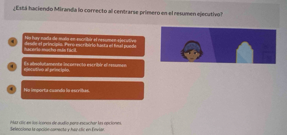 ¿Está haciendo Miranda lo correcto al centrarse primero en el resumen ejecutivo?
No hay nada de malo en escribir el resumen ejecutivo
desde el principio. Pero escribirlo hasta el final puede
hacerlo mucho más fácil.
Es absolutamente incorrecto escribir el resumen
ejecutivo al principio.
No importa cuando lo escribas.
Haz clic en los iconos de audio para escuchar las opciones.
Selecciona la opción correcta y haz clic en Enviar.