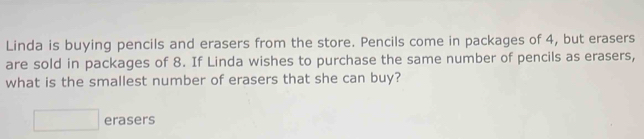 Linda is buying pencils and erasers from the store. Pencils come in packages of 4, but erasers
are sold in packages of 8. If Linda wishes to purchase the same number of pencils as erasers,
what is the smallest number of erasers that she can buy?
□ erasers