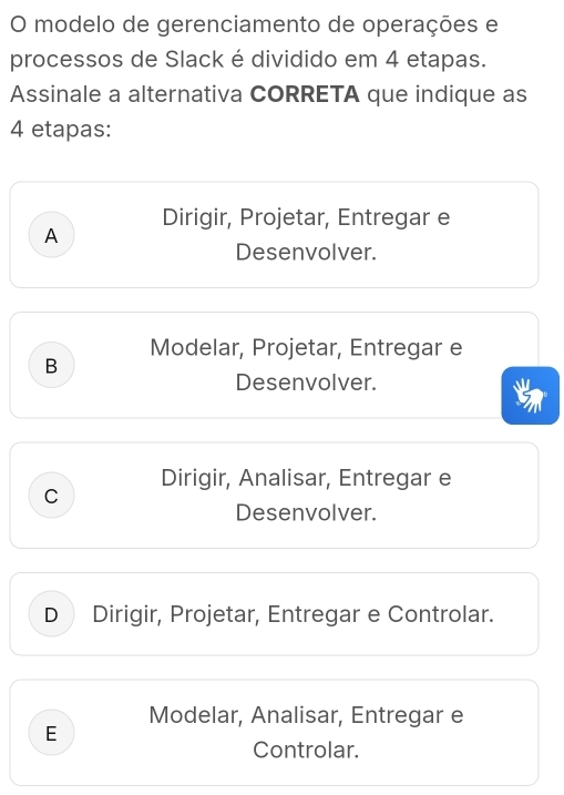 modelo de gerenciamento de operações e
processos de Slack é dividido em 4 etapas.
Assinale a alternativa CORRETA que indique as
4 etapas:
Dirigir, Projetar, Entregar e
A
Desenvolver.
Modelar, Projetar, Entregar e
B
Desenvolver.
a 
Dirigir, Analisar, Entregar e
C
Desenvolver.
D Dirigir, Projetar, Entregar e Controlar.
Modelar, Analisar, Entregar e
E
Controlar.