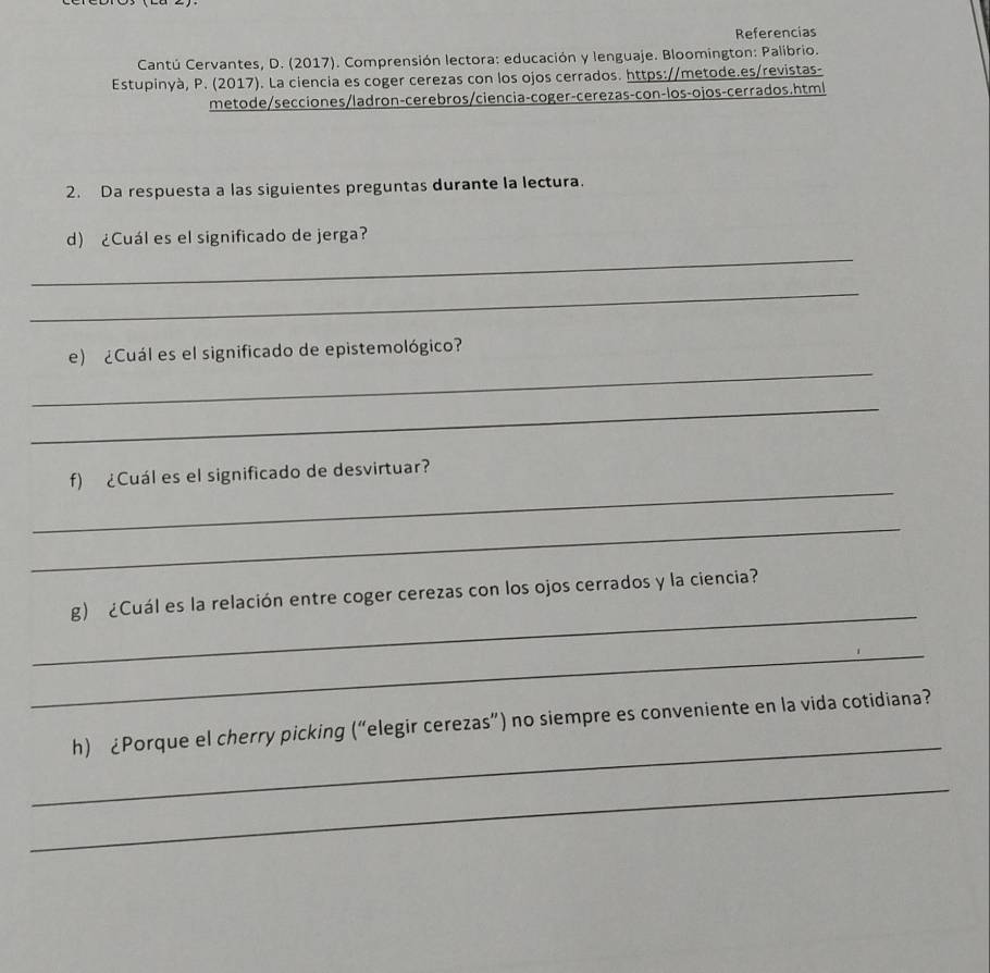 Referencias 
Cantú Cervantes, D. (2017). Comprensión lectora: educación y lenguaje. Bloomington: Palibrio. 
Estupinyà, P. (2017). La ciencia es coger cerezas con los ojos cerrados. https://metode.es/revistas- 
metode/secciones/ladron-cerebros/ciencia-coger-cerezas-con-los-ojos-cerrados.html 
2. Da respuesta a las siguientes preguntas durante la lectura. 
_ 
d) ¿Cuál es el significado de jerga? 
_ 
_ 
e) ¿Cuál es el significado de epistemológico? 
_ 
_ 
f) ¿Cuál es el significado de desvirtuar? 
_ 
_ 
g) ¿Cuál es la relación entre coger cerezas con los ojos cerrados y la ciencia? 
_ 
_ 
h) ¿Porque el cherry picking (“elegir cerezas”) no siempre es conveniente en la vida cotidiana? 
_