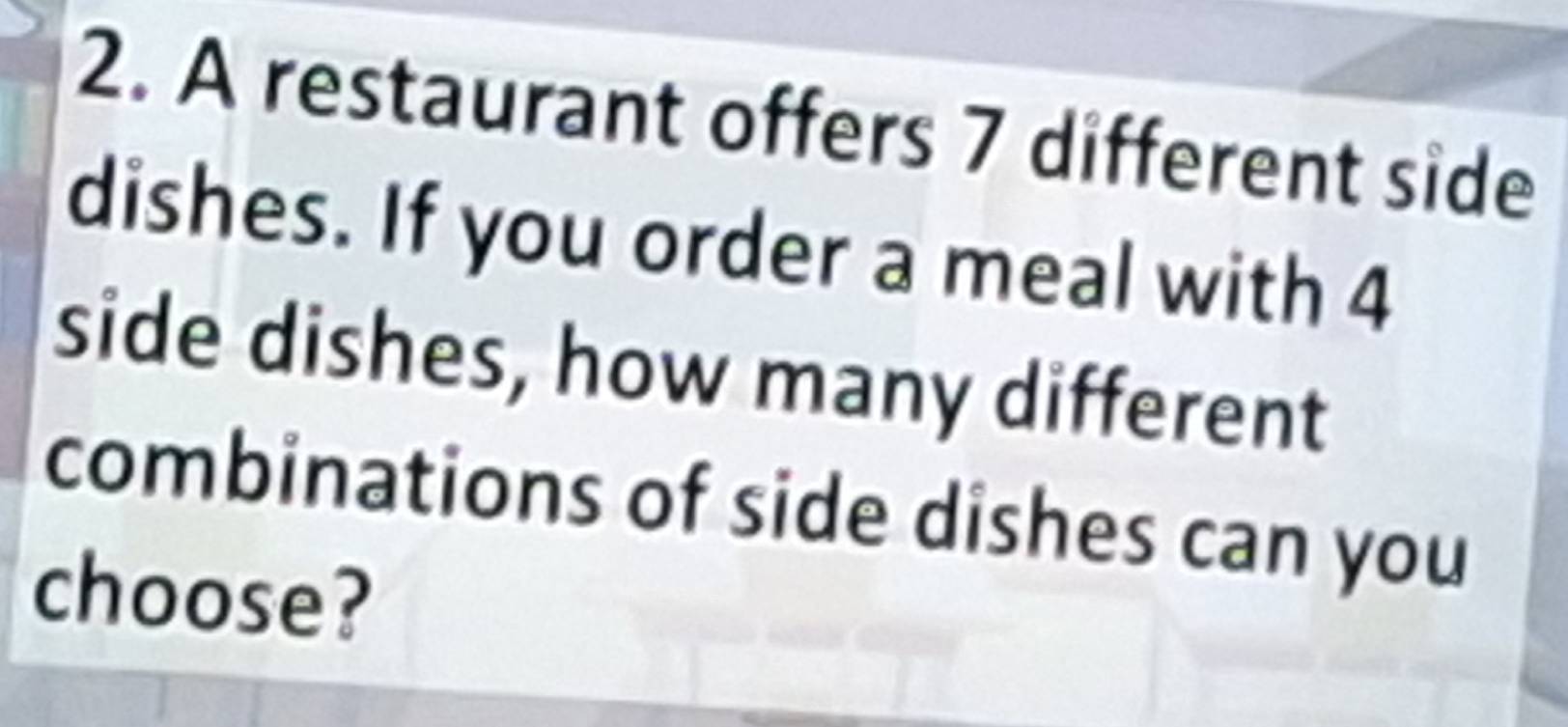 A restaurant offers 7 different side 
dishes. If you order a meal with 4
side dishes, how many different 
combinations of side dishes can you 
choose?