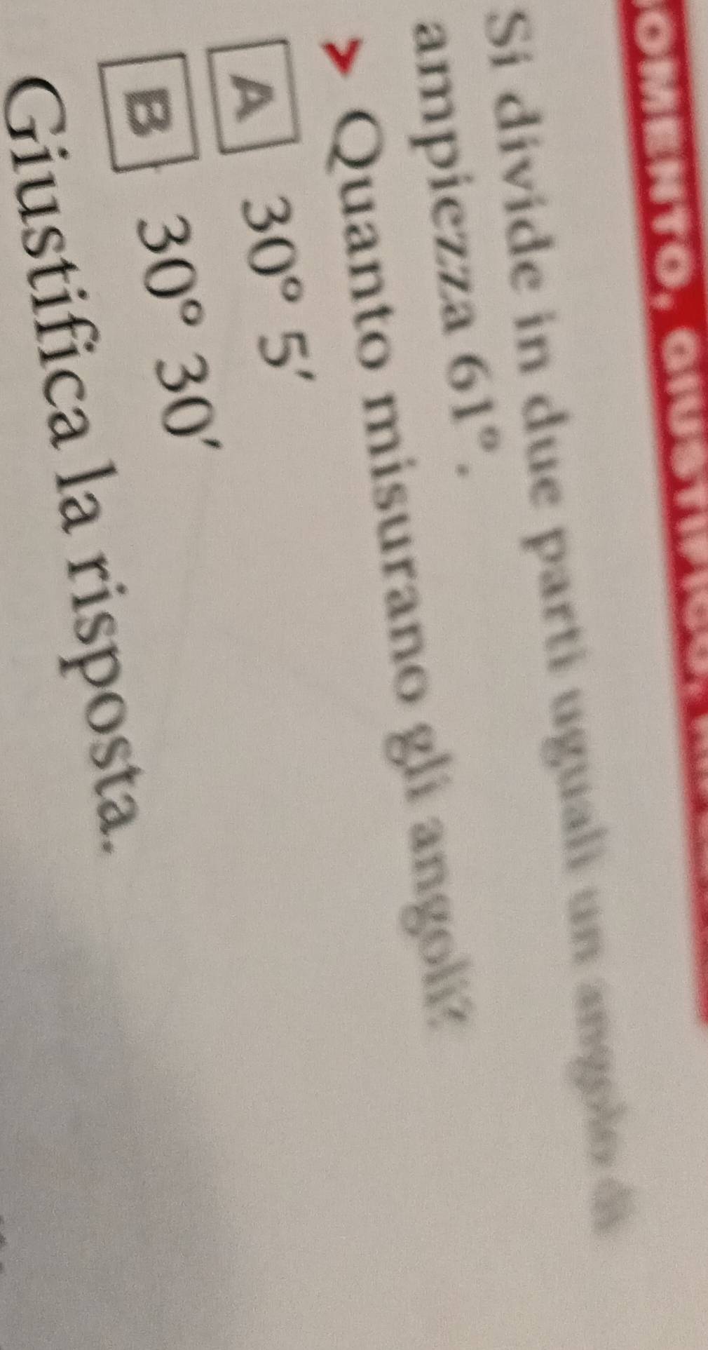 omento, Giustif
Si divide in due parti uguali un ango lo de
ampiezza 61°. 
Quanto misurano gli angoli
A 30°5'
B 30°30'
Giustifica la risposta.