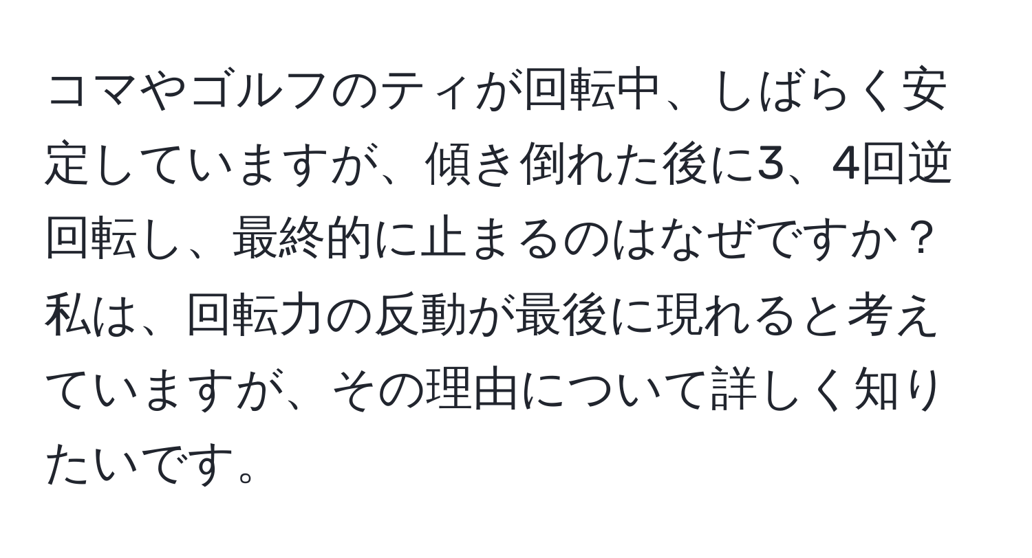 コマやゴルフのティが回転中、しばらく安定していますが、傾き倒れた後に3、4回逆回転し、最終的に止まるのはなぜですか？私は、回転力の反動が最後に現れると考えていますが、その理由について詳しく知りたいです。