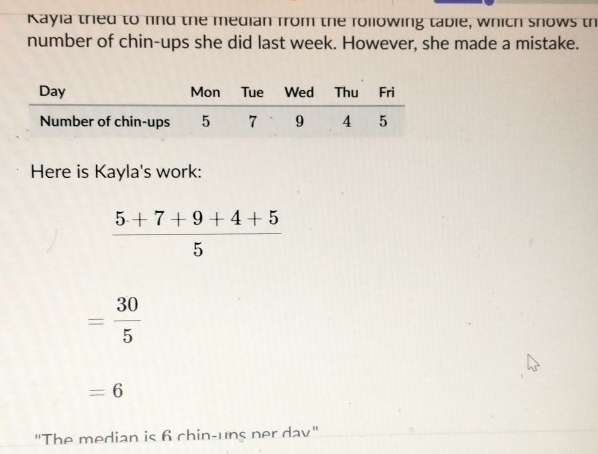 Kayia tried to find the median from the rollowing table, which snows th 
number of chin-ups she did last week. However, she made a mistake. 
Here is Kayla's work:
 (5+7+9+4+5)/5 
= 30/5 
=6
"The median is 6 chin-uns ner dav"