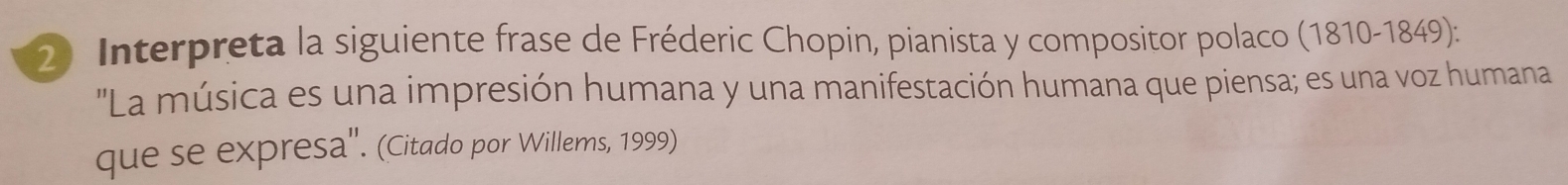 Interpreta la siguiente frase de Fréderic Chopin, pianista y compositor polaco (1810-1849): 
"La música es una impresión humana y una manifestación humana que piensa; es una voz humana 
que se expresa''. (Citado por Willems, 1999)