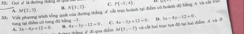 32: Gọi ơ là đường thắng đi quả h
B. N(3;2). C. P(-3;4). D. 9(+ 
33: Viết phương trình tổng quát của đường thằng đ cắt trục hoành tại điểm có hoành độ bằng 4 và cắt trực A. M(2;3). 
tung tại điểm có tung độ bằng −3.
A. 3x-4y+12=0. B. 4x-3y-12=0. C. 4x-3y+12=0. D. 3x-4y-12=0. 
àng thẳng đ đi qua điểm M(5;-7) và cắt hai trục tọa độ tại hai điểm A và B