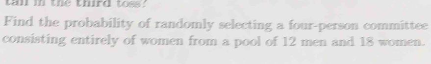 tan in the third toss. 
Find the probability of randomly selecting a four-person committee 
consisting entirely of women from a pool of 12 men and 18 women.