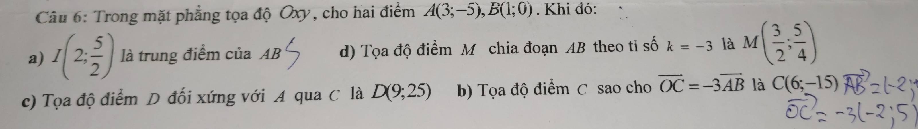 Trong mặt phẳng tọa độ Oxy, cho hai điểm A(3;-5), B(1;0). Khi đó:
a) I(2; 5/2 ) là trung điểm của AB d) Tọa độ điểm M chia đoạn AB theo tỉ số k=-3 là M( 3/2 ; 5/4 )
c) Tọa độ điểm D đối xứng với A qua C là D(9;25) b) Tọa độ điểm C sao cho vector OC=-3vector AB là C(6;-15)