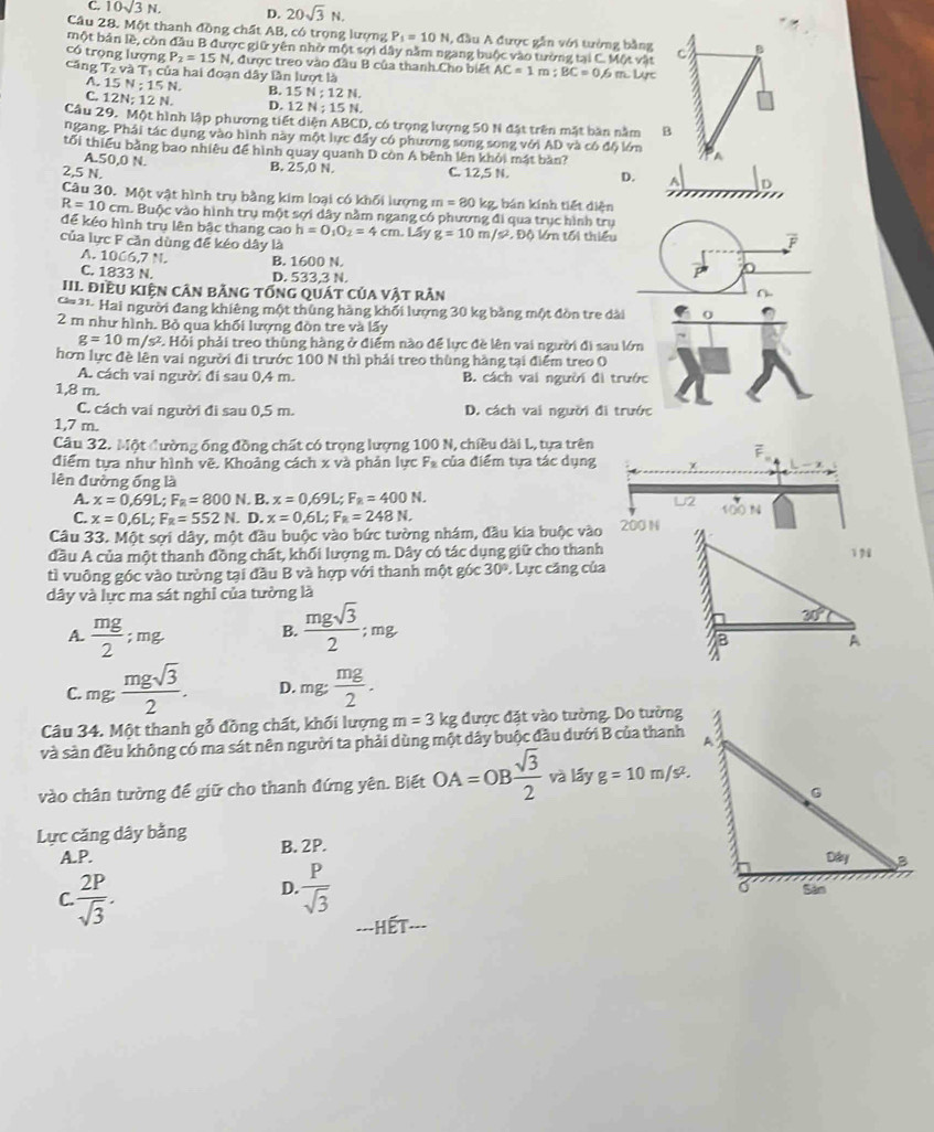 C. 10sqrt(3)N, D. 20sqrt(3)N.
Câu 28. Một thanh đồng chất AB, có trọng lượng P_1=10N , đầu A được gần với tưởng bằng B
một bản lề, còn đầu B được giữ yên nhờ một sợi dây nằm ngang buộc vào tường tại C. Một vật
có trọng lượng P_2=15N , được treo vào đầu B của thanh Cho biết AC=1 m; BC=0.6m L Lực
cáng x và Tị của hai đoạn dây lần lượt là
A. 15N:15N B. 15N;12N.
C. 12N:12N D. 12N:15N.
Câu 29. Một hình lập phương tiết diện ABCD, có trọng lượng 50 N đặt trên mặt bàn nằm B
ngang. Phái tác dụng vào hình này một lực đầy có phương song song với AD và có độ lớn
tối thiểu bằng bao nhiêu để hình quay quanh D còn A bênh lên khỏi mát bàn?
A.50,0 N. B. 25,0 N.
2,5 N. C. 12,5 N. D. A D
Câu 30. Một vật hình trụ bằng kim loại có khối lượng m=80 kg, bán kính tiết diện
R=10cm h. Buộc vào hình trụ một sợi dây nằm ngang có phương đi qua trục hình trụ
để kéo hình trụ lên bậc thang cao h=O_1O_2=4cm.L ay g=10 m /5^2,DO
của lực F cần dùng để kéo dây là  ớ tối thiều
A. 1066,7 N. B. 1600 N.
C. 1833 N. D. 533,3 N.
III điều kiện cân bằng tổng quát của vật rần
* 31- Hai người đang khiêng một thùng hàng khổi lượng 30 kg bằng một đòn tre dài
2 m như hình. Bỏ qua khối lượng đòn tre và lấy
g=10m/s^2 2 Hỏi phải treo thùng hàng ở điểm nào để lực đề lên vai người đi sau lớn
hơn lực đề lên vai người đi trước 100 N thì phải treo thùng hàng tại điểm treo O
A. cách vai người đi sau 0,4 m. B. cách vai người đi trước
1,8 m.
C. cách vai người đi sau 0,5 m. D. cách vai người đi trước
1,7 m.
Câu 32. Một đường ống đồng chất có trọng lượng 100 N, chiều dài L, tựa trên
điểm tựa như hình vẽ. Khoảng cách x và phản lực F* của điểm tựa tác dụng
lên đường ống là U2
A. x=0.69L;F_R=800N. B. x=0.69L;F_R=400N.
C. x=0,6L;F_R=552N. D. x=0,6L;F_R=248N. 100 N
Câu 33. Một sợi dây, một đầu buộc vào bức tường nhám, đầu kia buộc vào 200 N
đầu A của một thanh đồng chất, khối lượng m. Dây có tác dụng giữ cho thanh
tì vuông góc vào tường tại đầu B và hợp với thanh một góc 30° * Lực căng của
dây và lực ma sát nghỉ của tường là
A.  mg/2 ;mg B.  mgsqrt(3)/2 ;mg
C. mg·  mgsqrt(3)/2 . D. mg; mg/2 .
Câu 34. Một thanh gỗ đồng chất, khối lượng m=3 kg được đặt vào tường. Do tường
và sản đều không có ma sát nên người ta phải dùng một dây buộc đầu dưới B của thanh
vào chân tường đề giữ cho thanh đứng yên. Biết OA=OB sqrt(3)/2  và lấy g=10m/s^2.
Lực căng dây bằng B. 2P.
A.P. 
D.
C.  2P/sqrt(3) .  P/sqrt(3) 
--Hết-