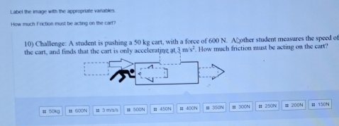 Label the image with the appropriate variables 
How much Friction must be acting on the cart? 
10) Challenge: A student is pushing a 50 kg cart, with a force of 600 N. A other student measures the speed of 
the cart, and finds that the cart is only accelerating at 3m/s^2. How much friction must be acting on the cart? 
π 50kg # 600N 3 m/s/s Ⅱ 500N 450N B 400N H 350N # 300N μ 250N # 200N Ⅲ 150N