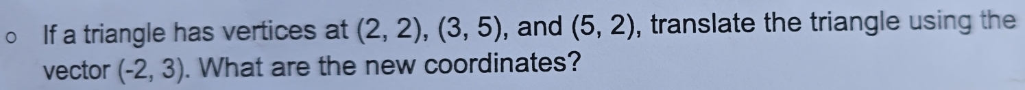 If a triangle has vertices at (2,2), (3,5) , and (5,2) , translate the triangle using the 
vector (-2,3). What are the new coordinates?