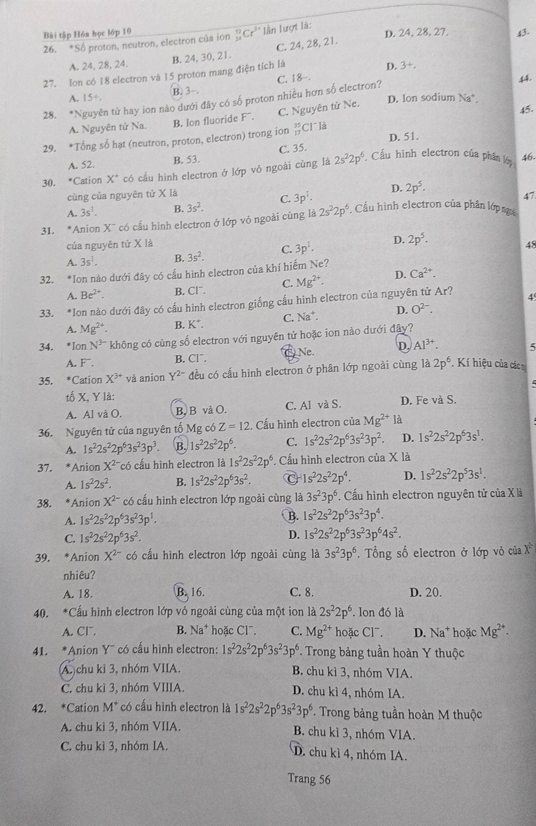 Bài tập Hóa học lớp 10 D. 24, 28, 27. 43.
26. * Số proton, neutron, electron của ion _(24)^(52)Cr^3 * lần lượt là:
A. 24, 28, 24. B. 24, 30, 21. C. 24, 28, 21.
27. Ion có 18 electron và 15 proton mang điện tích là
44.
B. 3-. C. 18-. D. 3+,
A. 15+,
28. *Nguyên tử hay ion nào dưới đây có số proton nhiều hơn số electron?
A. Nguyên tử Na. B. Ion fluoride Fˉ. C. Nguyên tử Ne. D. Ion sodium Na*
29. *Tổng số hạt (neutron, proton, electron) trong ion beginarrayr 35 17endarray Cl là 45.
D. 51.
46.
A. 52. B. 53. C. 35.
30. *Cation X^+ có cấu hình electron ở lớp vỏ ngoài cùng là 2s^22p^6 * Cầu hình electron của phần lớp
cùng của nguyên tử X là
D. 2p^5.
A. 3s^1. C. 3p^1.
47
B. 3s^2.
31. *Anion X¯ có cấu hình electron ở lớp vỏ ngoài cùng là 2s^22p^6. Cấu hình electron của phân lớp nga
D. 2p^5.
của nguyên tử X là 48
C. 3p^1.
A. 3s^1.
B. 3s^2.
32. *Ion nào dưới đây có cấu hình electron của khí hiếm Ne?
C. Mg^(2+).
D. Ca^(2+).
A. Be^(2+). B. Cl¯.
33. *Ion nào dưới đây có cấu hình electron giống cấu hình electron của nguyên tử Ar?
4
D. O^(2-).
A. Mg^(2+). C. Na⁺.
B. K^+.
34. *Ion N^(3-) không có cùng số electron vhat O nguyên tử hoặc ion nào dưới đây?
Ne
D. Al^(3+).
5
A.F. B. Clˉ.
35. * Cation X^(3+) và anion Y^(2-) đều có cấu hình electron ở phân lớp ngoài cùng là 2p^6. Kí hiệu của các 
tố X, Y là:
A. Al và O. B, Bvà O. C. Al và S.
D. Fe và S.
36. Nguyên tử của nguyên tố M g có Z=12. Cấu hình electron của Mg^(2+) là
A. 1s^22s^22p^63s^23p^3 B. 1s^22s^22p^6. C. 1s^22s^22p^63s^23p^2. D. 1s^22s^22p^63s^1.
37. *Anion X^(2-) có cấu hình electron là 1s^22s^22p^6. Cấu hình electron của X là
A. 1s^22s^2. B. 1s^22s^22p^63s^2. C 1s^22s^22p^4. D. 1s^22s^22p^53s^1.
38. *Anion X^(2-) có cấu hình electron lớp ngoài cùng là 3s^23p^6. Cấu hình electron nguyên tử của X là
A. 1s^22s^22p^63s^23p^1.
B. 1s^22s^22p^63s^23p^4.
C. 1s^22s^22p^63s^2. D. 1s^22s^22p^63s^23p^64s^2.
39. *Anion X^(2-) có cấu hình electron lớp ngoài cùng là 3s^23p^6.  Tổng số electron ở lớp vỏ của X
nhiêu?
A. 18. B. 16. C. 8. D. 20.
40. *Cấu hình electron lớp vỏ ngoài cùng của một ion là 2s^22p^6 Ion đó là
A. Cl. B. Na^+ hoặc Cl7. C. Mg^(2+) hoặc Cl7. D. Na^+ hoặc Mg^(2+).
41. *Anion Y¯ có cấu hình electron: 1s^22s^22p^63s^23p^6. Trong bảng tuần hoàn Y thuộc
A. chu kì 3, nhóm VIIA. B. chu kì 3, nhóm VIA.
C. chu kì 3, nhóm VIIIA. D. chu kì 4, nhóm IA.
42. *Cation M^+ có cấu hình electron là 1s^22s^22p^63s^23p^6. Trong bảng tuần hoàn M thuộc
A. chu kì 3, nhóm VIIA. B. chu kì 3, nhóm VIA.
C. chu kì 3, nhóm IA. D. chu kì 4, nhóm IA.
Trang 56