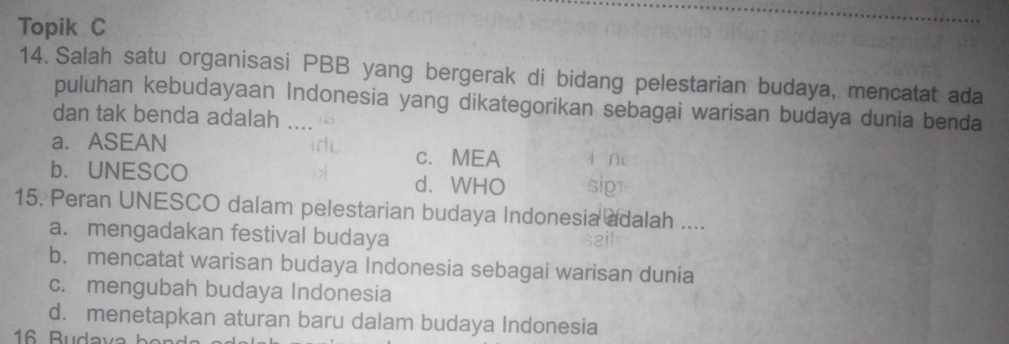 Topik C
14. Salah satu organisasi PBB yang bergerak di bidang pelestarian budaya, mencatat ada
puluhan kebudayaan Indonesia yang dikategorikan sebagai warisan budaya dunia benda
dan tak benda adalah ....
a. ASEAN
c. MEA
b. UNESCO d. WHO
15. Peran UNESCO dalam pelestarian budaya Indonesia adalah ....
a. mengadakan festival budaya
b. mencatat warisan budaya Indonesia sebagai warisan dunia
c. mengubah budaya Indonesia
d. menetapkan aturan baru dalam budaya Indonesia
16. Budava ben