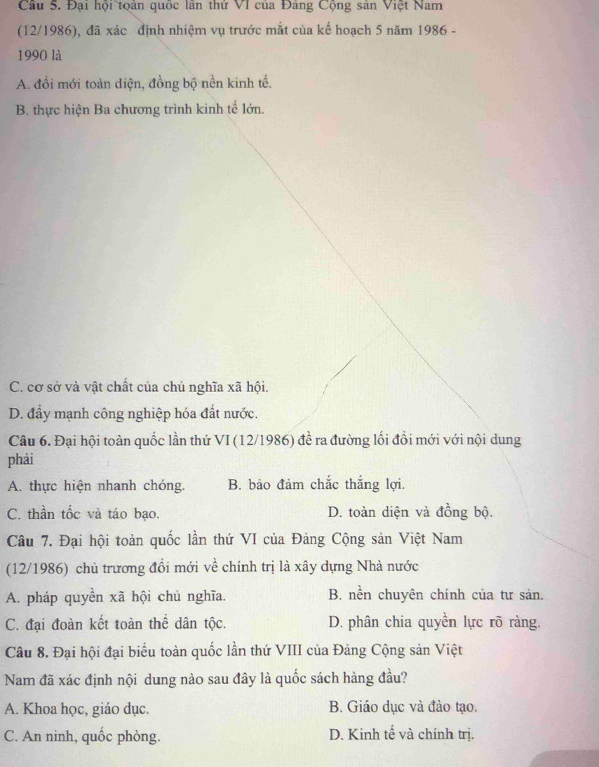 Đại hội toàn quốc lần thứ VI của Đảng Cộng sản Việt Nam
(12/1986), đã xác định nhiệm vụ trước mắt của kế hoạch 5 năm 1986 -
1990 là
A. đổi mới toàn diện, đồng bộ nền kinh tế.
B. thực hiện Ba chương trình kinh tế lớn.
C. cơ sở và vật chất của chủ nghĩa xã hội.
D. đầy mạnh công nghiệp hóa đất nước.
Câu 6. Đại hội toàn quốc lần thứ VI (12/1986) đề ra đường lối đổi mới với nội dung
phải
A. thực hiện nhanh chóng. B. bảo đảm chắc thắng lợi.
C. thần tốc và táo bạo. D. toàn diện và đồng bộ.
Câu 7. Đại hội toàn quốc lần thứ VI của Đảng Cộng sản Việt Nam
(12/1986) chủ trương đổi mới về chính trị là xây dựng Nhà nước
A. pháp quyền xã hội chủ nghĩa. B. nền chuyên chính của tư sản.
C. đại đoàn kết toàn thể dân tộc. D. phân chia quyền lực rõ ràng.
Câu 8. Đại hội đại biểu toàn quốc lần thứ VIII của Đảng Cộng sản Việt
Nam đã xác định nội dung nào sau đây là quốc sách hàng đầu?
A. Khoa học, giáo dục. B. Giáo dục và đào tạo.
C. An ninh, quốc phòng. D. Kinh tế và chính trị.