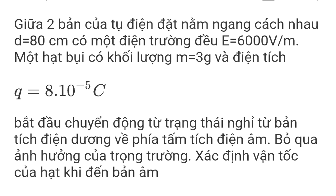 Giữa 2 bản của tụ điện đặt nằm ngang cách nhau
d=80cm có một điện trường đều E=6000V/m. 
Một hạt bụi có khối lượng m=3g và điện tích
q=8.10^(-5)C
bắt đầu chuyển động từ trạng thái nghỉ từ bản 
tích điện dương về phía tấm tích điện âm. Bỏ qua 
ảnh hưởng của trọng trường. Xác định vận tốc 
của hạt khi đến bản âm