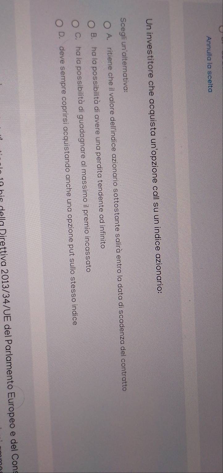 Annulla la scelta
Un investitore che acquista un'opzione call su un indice azionario:
Scegli un'alternativa:
A. ritiene che il valore dell'indice azionario sottostante salirà entro la data di scadenza del contratto
B. ha la possibilità di avere una perdita tendente ad infinito
C. ha la possibilità di guadagnare al massimo il premio incassato
D. deve sempre coprirsi acquistando anche una opzione put sullo stesso indice
his della Direttiva 2013/34/UE del Parlamento Europeo e del Cons